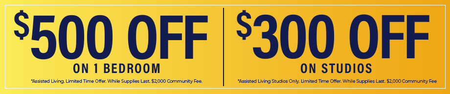 $500 Off on 1 Bedroom - *Assisted Living. | $300 Off on Studios - *Assisted Living Studios Only. |  Limited time Offer. While supplies Last. $2,000 Community Fee